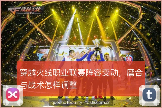 穿越火线职业联赛阵容变动，磨合与战术怎样调整